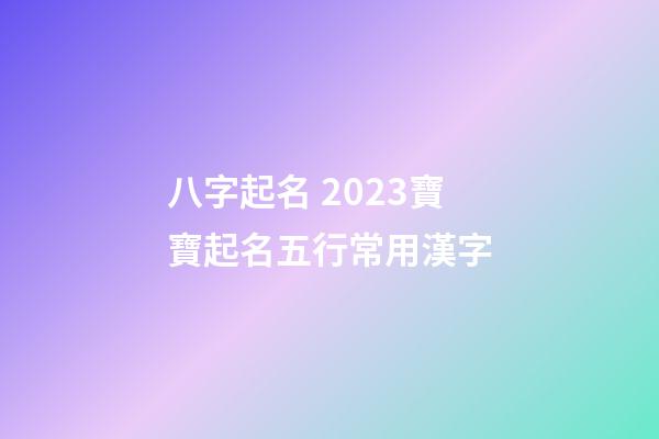 八字起名 2023寶寶起名五行常用漢字